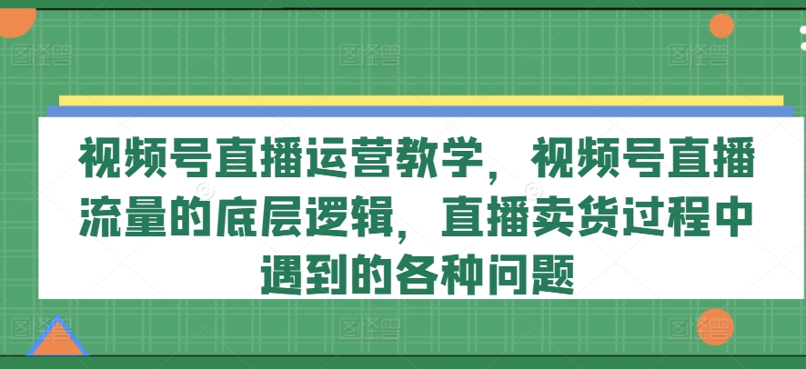 视频号直播运营教学，视频号直播流量的底层逻辑，直播卖货过程中遇到的各种问题-51资源库