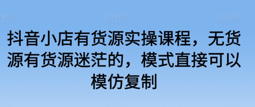 抖音小店有货源实操课程，无货源有货源迷茫的，模式直接可以模仿复制-51资源库