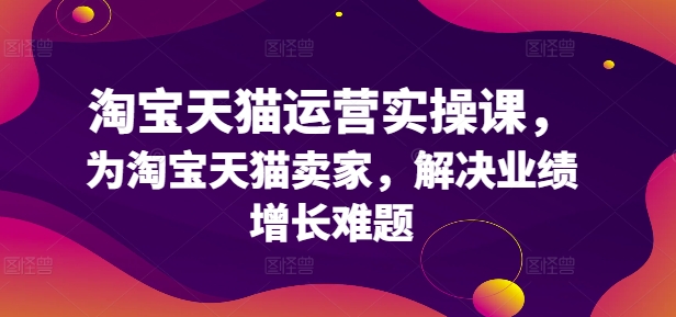 淘宝天猫运营实操课，为淘宝天猫卖家，解决业绩增长难题-51资源库