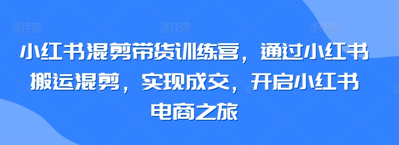小红书混剪带货训练营，通过小红书搬运混剪，实现成交，开启小红书电商之旅-51资源库
