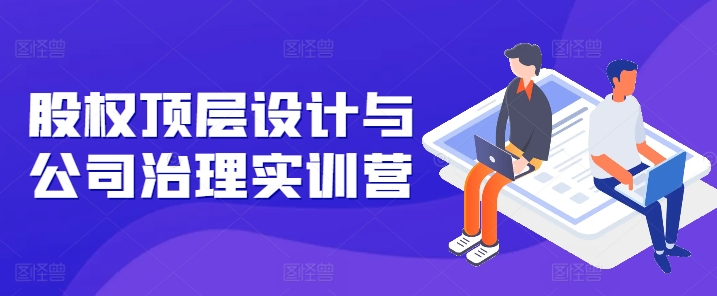 股权顶层设计与公司治理实训营，补全股权短板/守住控制权底线/熟悉4大注册信息/规避3大法律风险-51资源库