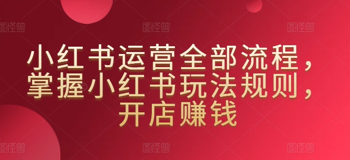 小红书运营全部流程，掌握小红书玩法规则，开店赚钱-51资源库