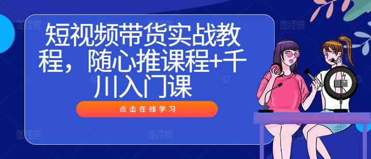 短视频带货实战教程，随心推课程+千川入门课-51资源库