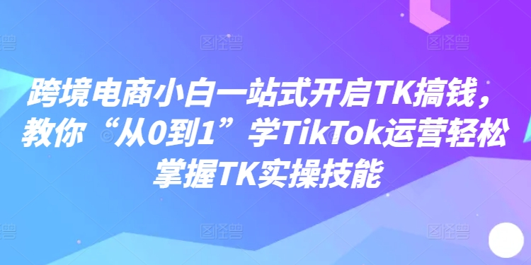 跨境电商小白一站式开启TK搞钱，教你“从0到1”学TikTok运营轻松掌握TK实操技能-51资源库