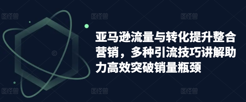 亚马逊流量与转化提升整合营销，多种引流技巧讲解助力高效突破销量瓶颈-51资源库