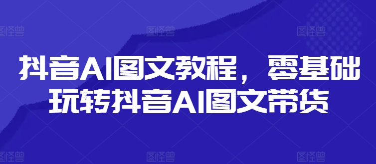 抖音AI图文教程，零基础玩转抖音AI图文带货-51资源库