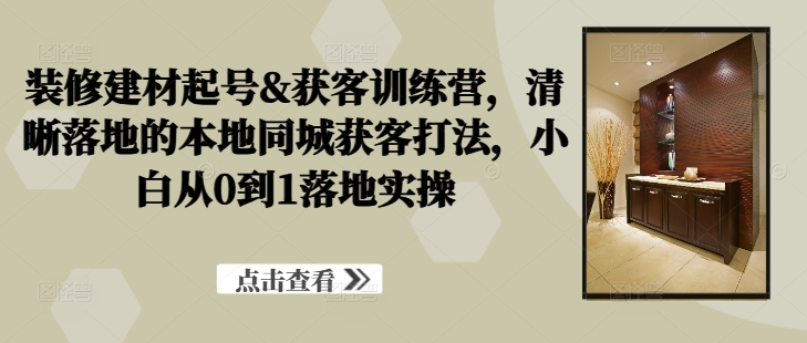 装修建材起号&获客训练营，​清晰落地的本地同城获客打法，小白从0到1落地实操-51资源库