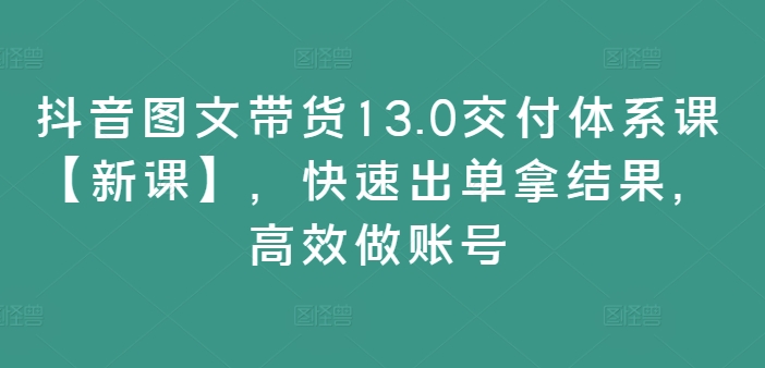 抖音图文带货13.0交付体系课【新课】，快速出单拿结果，高效做账号-51资源库