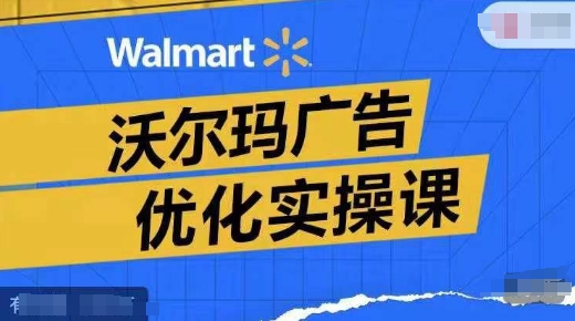 沃尔玛广告优化实操课，广告报告实操讲解，广告如何提高转化和ROAS等-51资源库