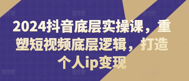 2024抖音底层实操课，​重塑短视频底层逻辑，打造个人ip变现-51资源库