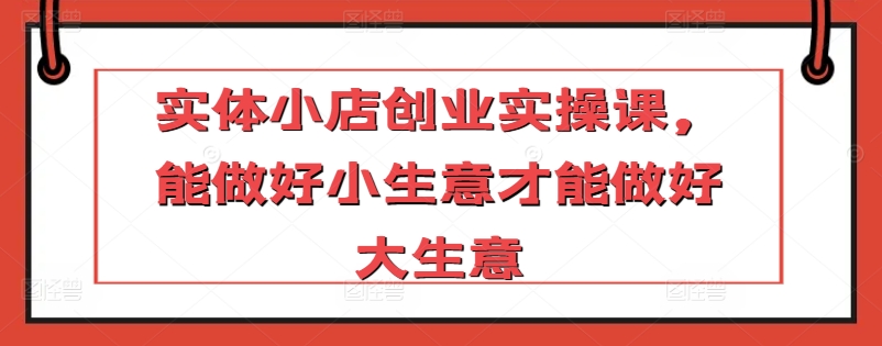 实体小店创业实操课，能做好小生意才能做好大生意-51资源库