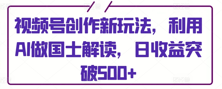 视频号创作新玩法，利用AI做国士解读，日收益突破500+【揭秘】-51资源库
