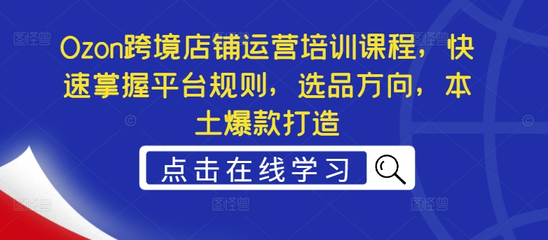 Ozon跨境店铺运营培训课程，快速掌握平台规则，选品方向，本土爆款打造-51资源库