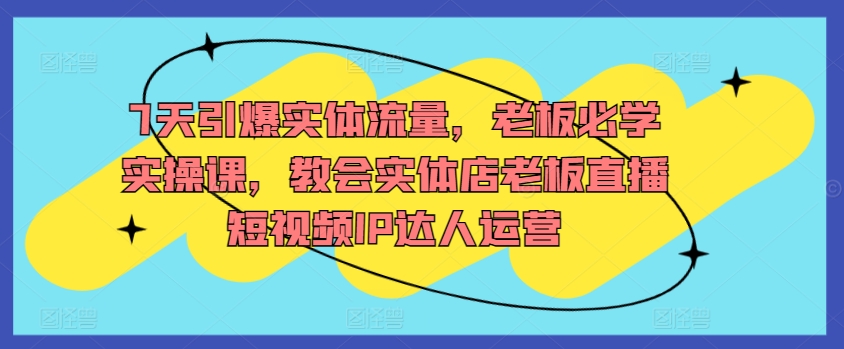 7天引爆实体流量，老板必学实操课，教会实体店老板直播短视频IP达人运营-51资源库