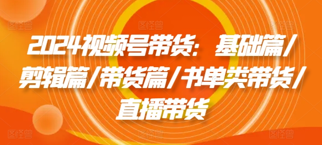 2024视频号带货：基础篇/剪辑篇/带货篇/书单类带货/直播带货-51资源库