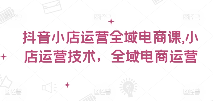 抖音小店运营全域电商课，​小店运营技术，全域电商运营-51资源库