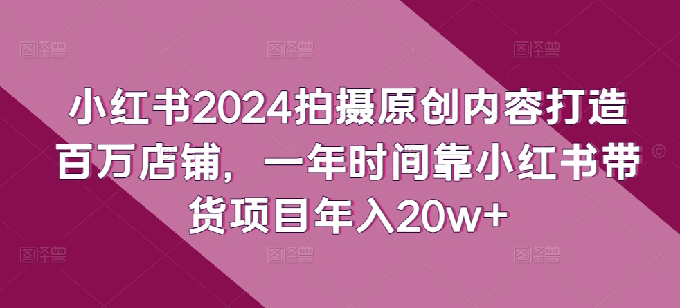 小红书2024拍摄原创内容打造百万店铺，一年时间靠小红书带货项目年入20w+-51资源库