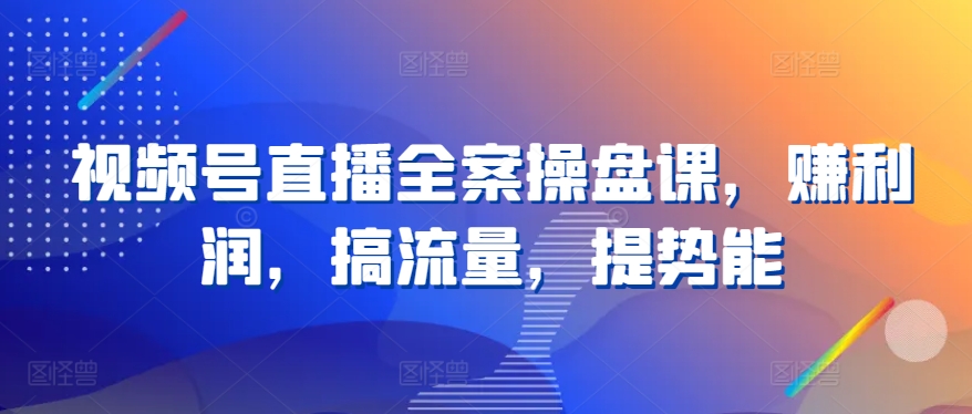视频号直播全案操盘课，赚利润，搞流量，提势能-51资源库