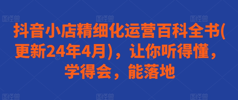抖音小店精细化运营百科全书(更新24年4月)，让你听得懂，学得会，能落地-51资源库