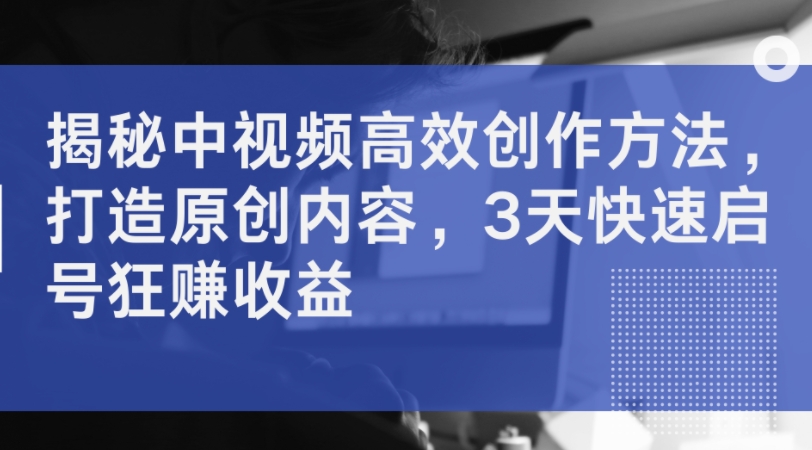 揭秘中视频高效创作方法，打造原创内容，3天快速启号狂赚收益-51资源库