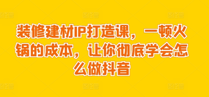 装修建材IP打造课，一顿火锅的成本，让你彻底学会怎么做抖音-51资源库
