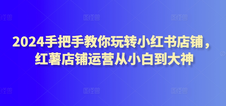 2024手把手教你玩转小红书店铺，红薯店铺运营从小白到大神-51资源库