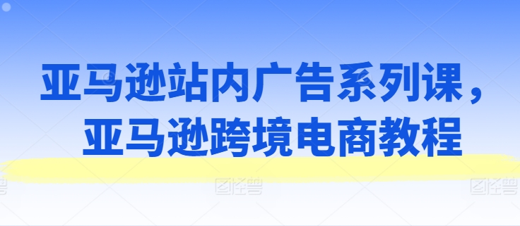 亚马逊站内广告系列课，亚马逊跨境电商教程-51资源库
