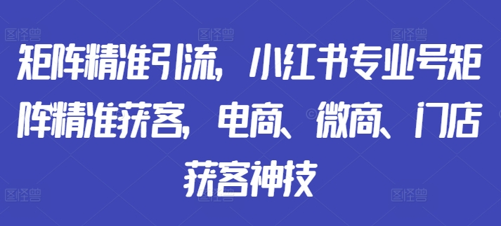 矩阵精准引流，小红书专业号矩阵精准获客，电商、微商、门店获客神技-51资源库
