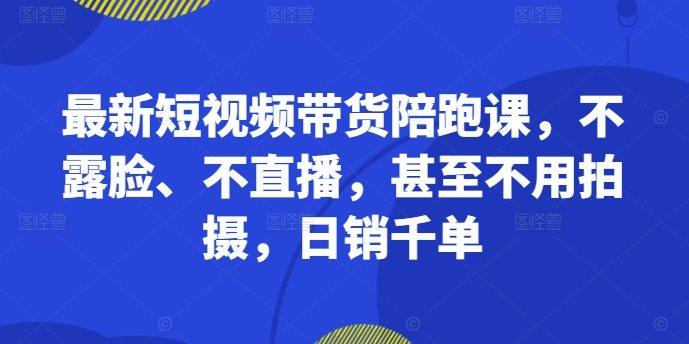 最新短视频带货陪跑课，不露脸、不直播，甚至不用拍摄，日销千单-51资源库