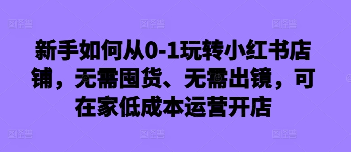 新手如何从0-1玩转小红书店铺，无需囤货、无需出镜，可在家低成本运营开店-51资源库