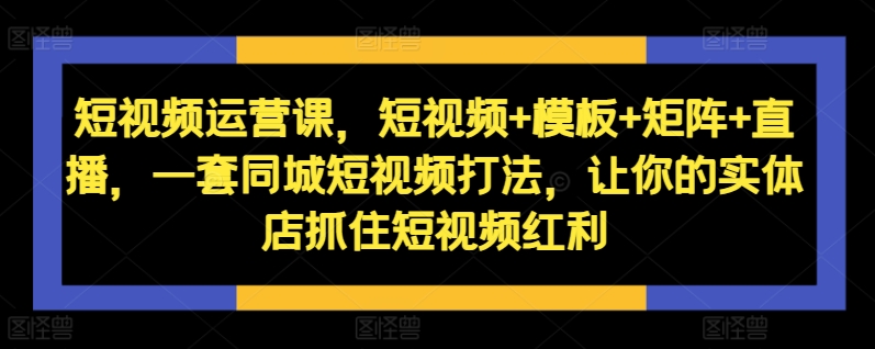 短视频运营课，短视频+模板+矩阵+直播，一套同城短视频打法，让你的实体店抓住短视频红利-51资源库