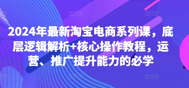 2024年最新淘宝电商系列课，底层逻辑解析+核心操作教程，运营、推广提升能力的必学-51资源库