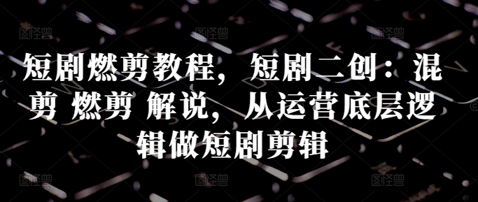 短剧燃剪教程，短剧二创：混剪 燃剪 解说，从运营底层逻辑做短剧剪辑-51资源库