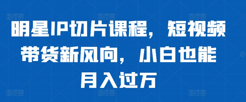 明星IP切片课程，短视频带货新风向，小白也能月入过万-51资源库