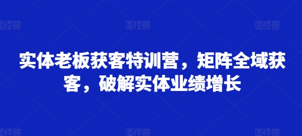 实体老板获客特训营，矩阵全域获客，破解实体业绩增长-51资源库