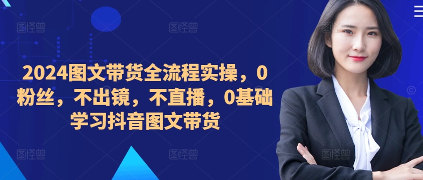 ​​​​​​2024图文带货全流程实操，0粉丝，不出镜，不直播，0基础学习抖音图文带货-51资源库