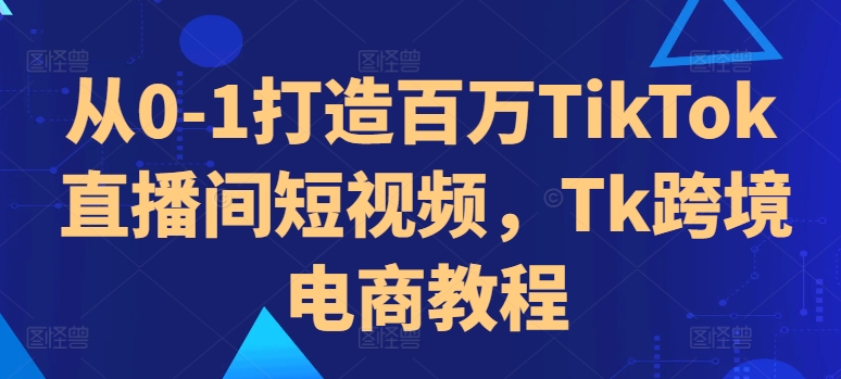 从0-1打造百万TikTok直播间短视频，Tk跨境电商教程-51资源库