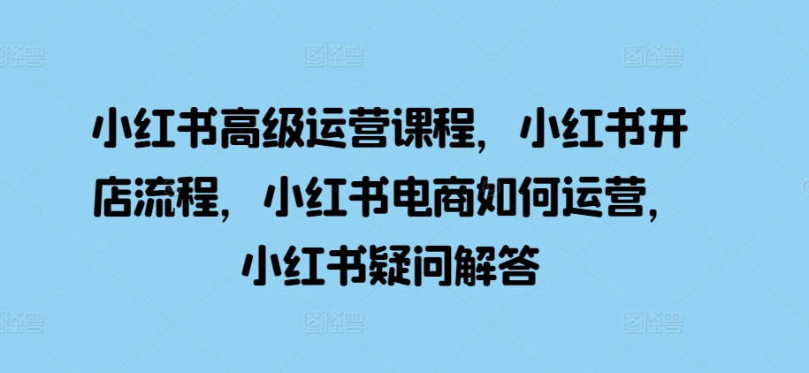 小红书高级运营课程，小红书开店流程，小红书电商如何运营，小红书疑问解答-51资源库