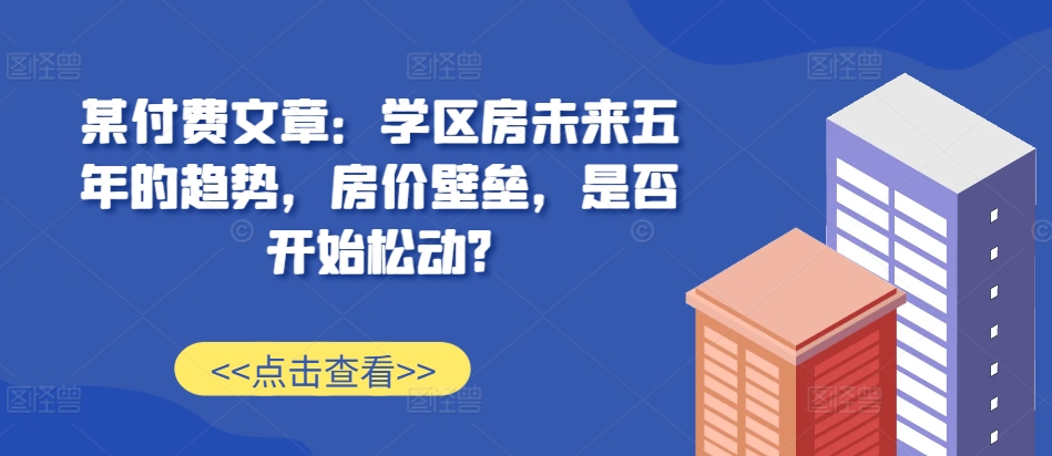 某付费文章：学区房未来五年的趋势，房价壁垒，是否开始松动?-51资源库
