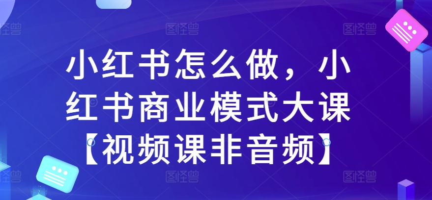 小红书怎么做，小红书商业模式大课【视频课非音频】-51资源库