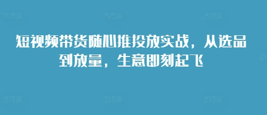 短视频带货随心推投放实战，从选品到放量，生意即刻起飞-51资源库