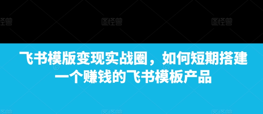 飞书模版变现实战圈，如何短期搭建一个赚钱的飞书模板产品-51资源库