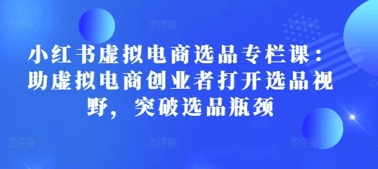 小红书虚拟电商选品专栏课：助虚拟电商创业者打开选品视野，突破选品瓶颈-51资源库