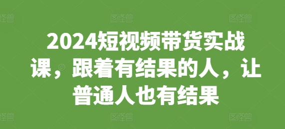 2024短视频带货实战课，跟着有结果的人，让普通人也有结果-51资源库