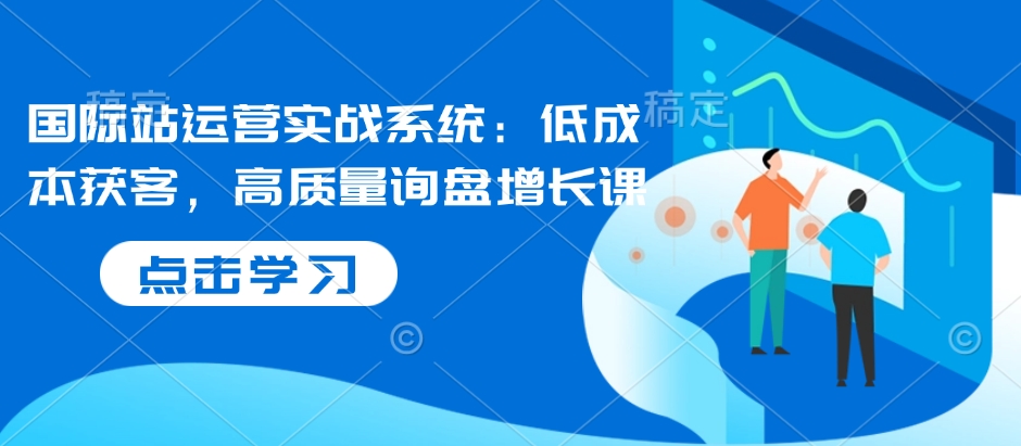 国际站运营实战系统：低成本获客，高质量询盘增长课-51资源库