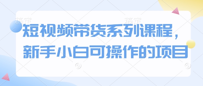短视频带货系列课程，新手小白可操作的项目-51资源库