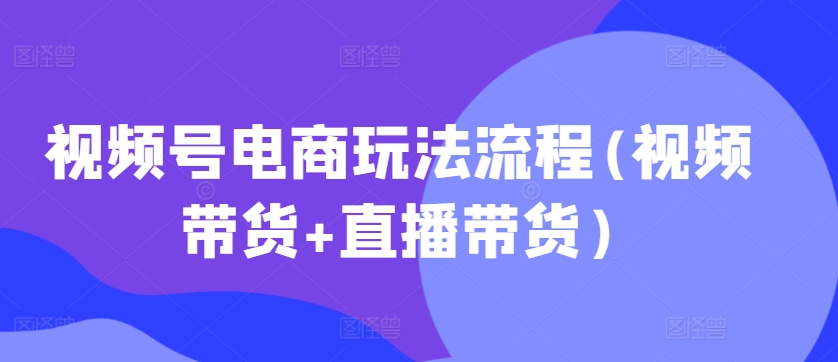 视频号电商玩法流程，视频带货+直播带货【更新2025年1月】-51资源库