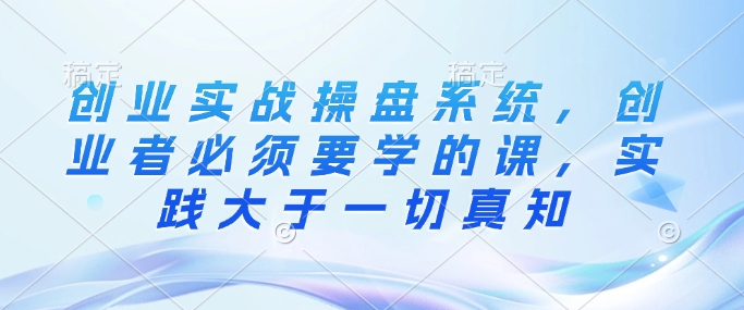 创业实战操盘系统，创业者必须要学的课，实践大于一切真知-51资源库