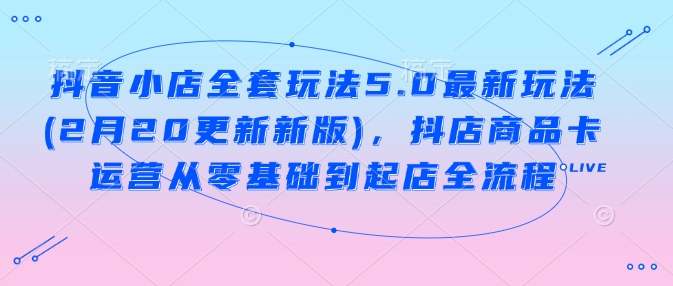 抖音小店全套玩法5.0最新玩法(2月20更新新版)，抖店商品卡运营从零基础到起店全流程-51资源库