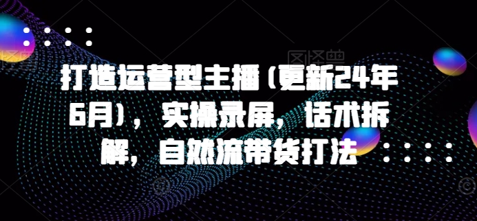 打造运营型主播(更新25年3月)，实操录屏，话术拆解，自然流带货打法-51资源库
